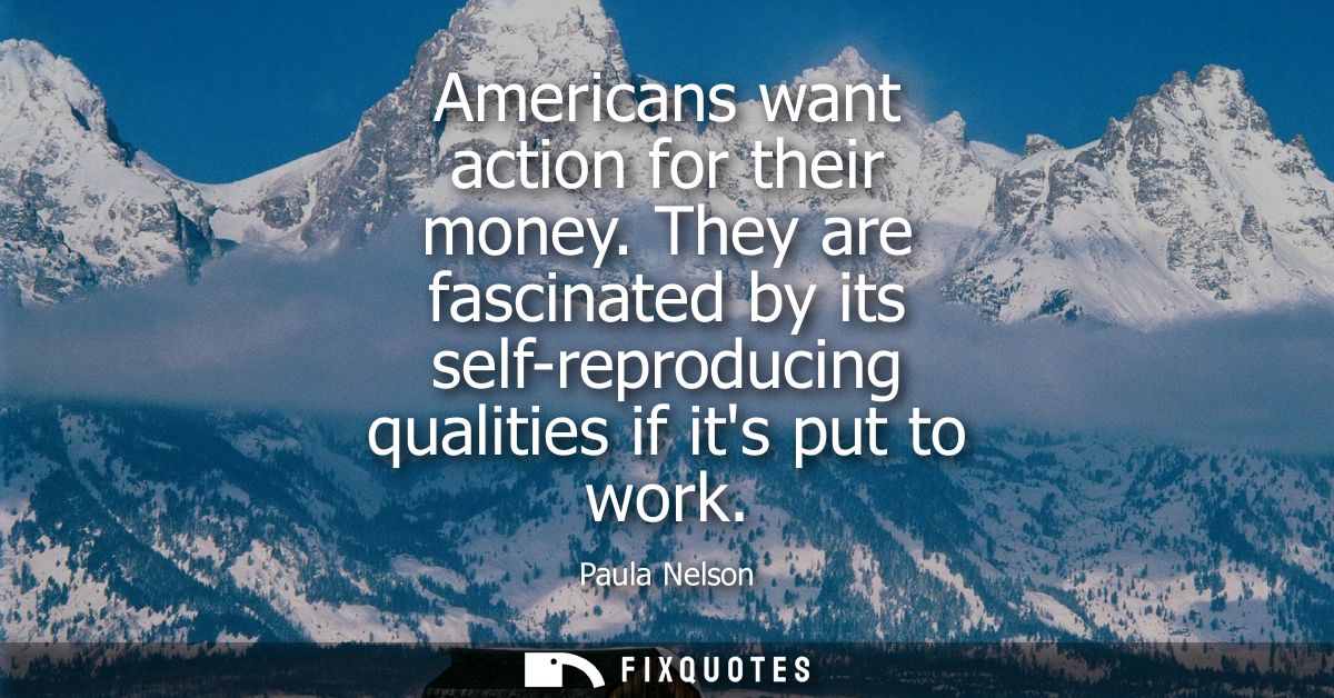 Americans want action for their money. They are fascinated by its self-reproducing qualities if its put to work