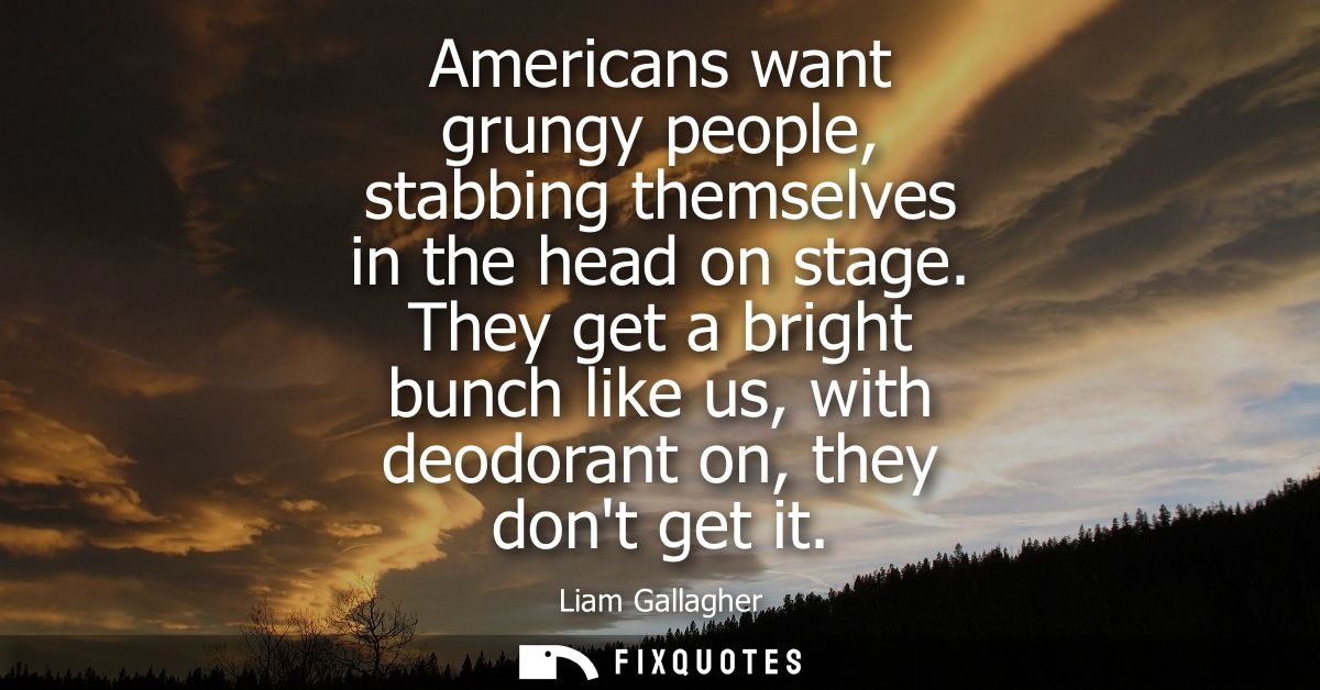 Americans want grungy people, stabbing themselves in the head on stage. They get a bright bunch like us, with deodorant 