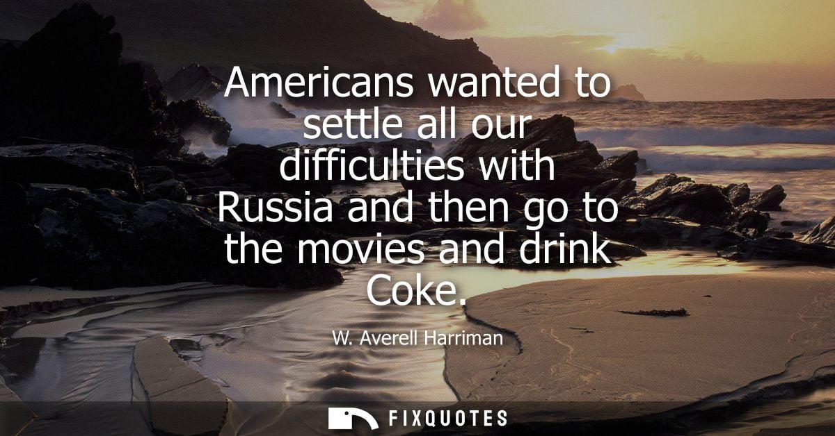 Americans wanted to settle all our difficulties with Russia and then go to the movies and drink Coke