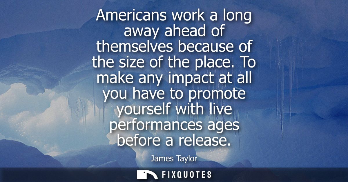 Americans work a long away ahead of themselves because of the size of the place. To make any impact at all you have to p