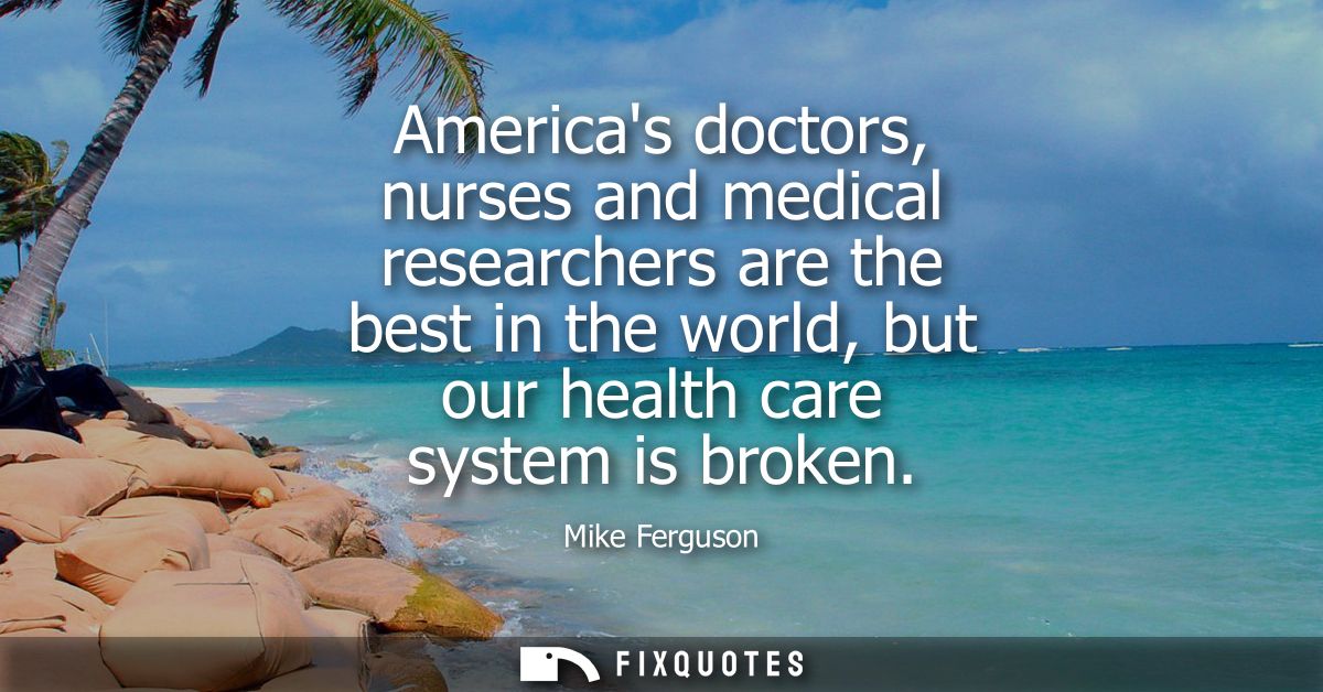 Americas doctors, nurses and medical researchers are the best in the world, but our health care system is broken