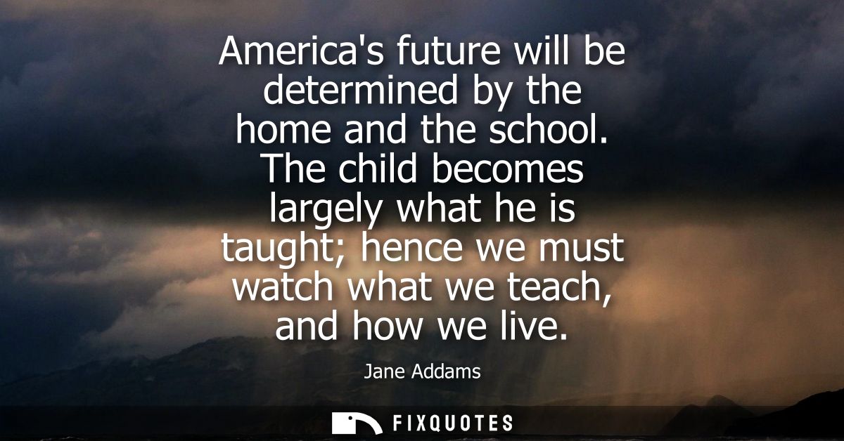 Americas future will be determined by the home and the school. The child becomes largely what he is taught hence we must