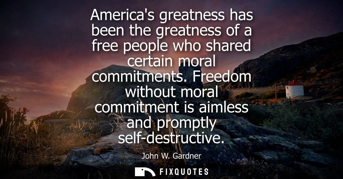 Americas greatness has been the greatness of a free people who shared certain moral commitments. Freedom without moral c