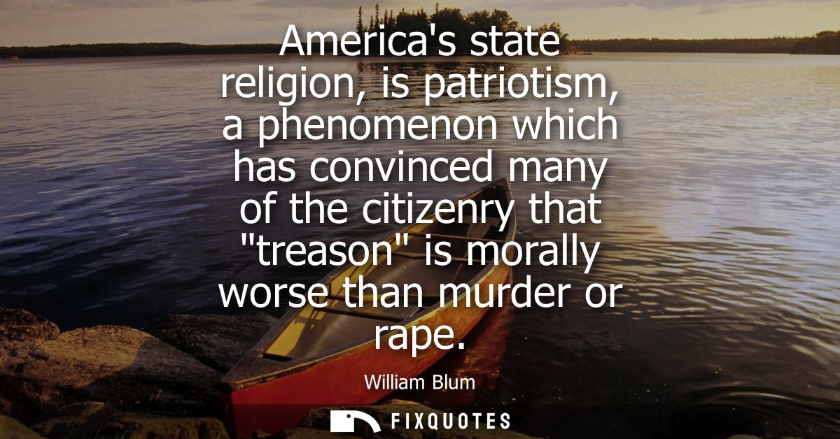Americas state religion, is patriotism, a phenomenon which has convinced many of the citizenry that treason is morally w