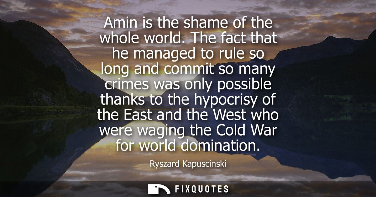 Amin is the shame of the whole world. The fact that he managed to rule so long and commit so many crimes was only possib