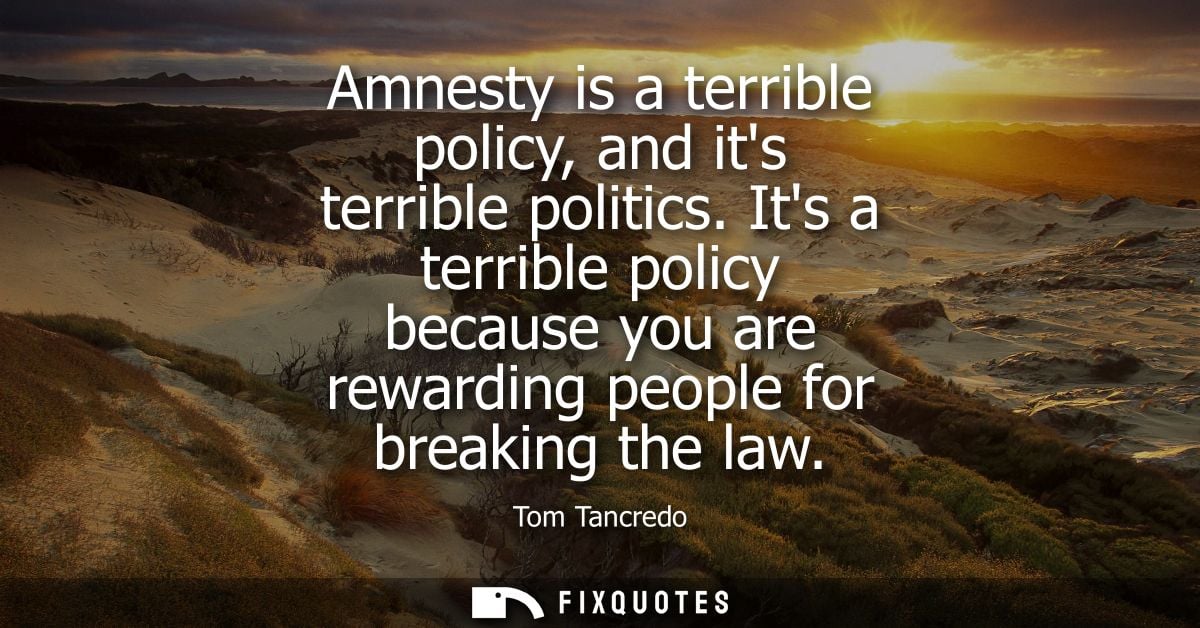 Amnesty is a terrible policy, and its terrible politics. Its a terrible policy because you are rewarding people for brea