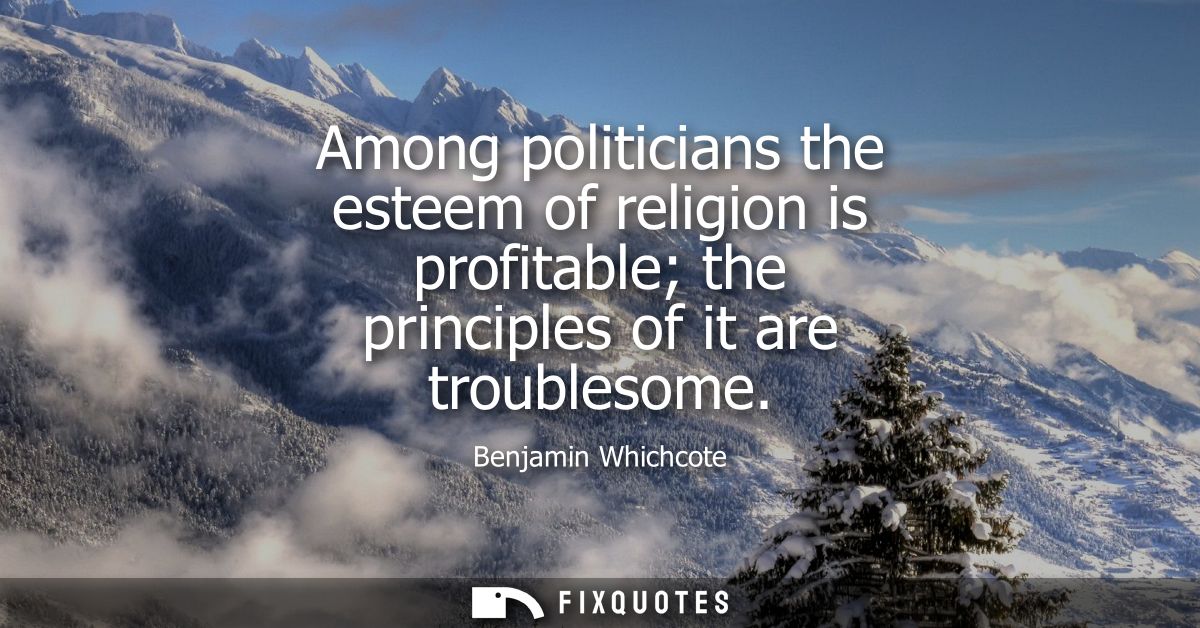 Among politicians the esteem of religion is profitable the principles of it are troublesome