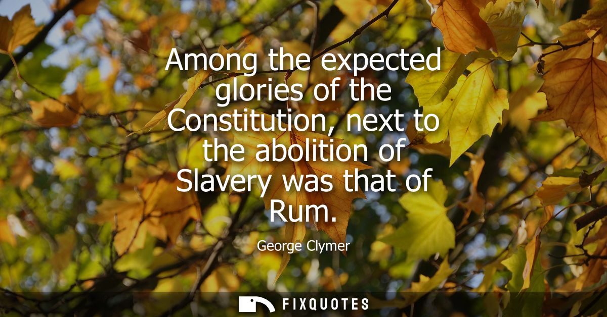 Among the expected glories of the Constitution, next to the abolition of Slavery was that of Rum