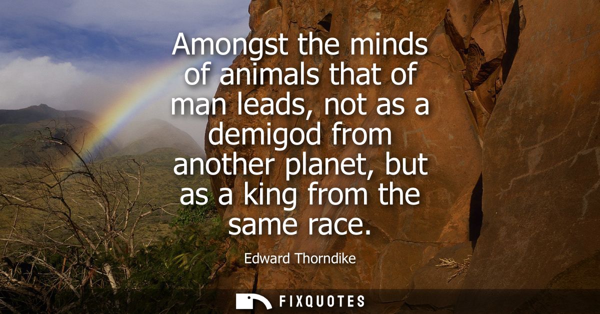 Amongst the minds of animals that of man leads, not as a demigod from another planet, but as a king from the same race