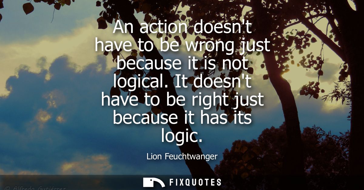 An action doesnt have to be wrong just because it is not logical. It doesnt have to be right just because it has its log
