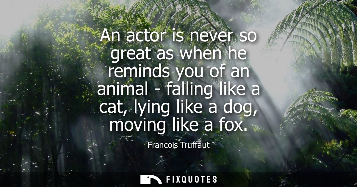An actor is never so great as when he reminds you of an animal - falling like a cat, lying like a dog, moving like a fox