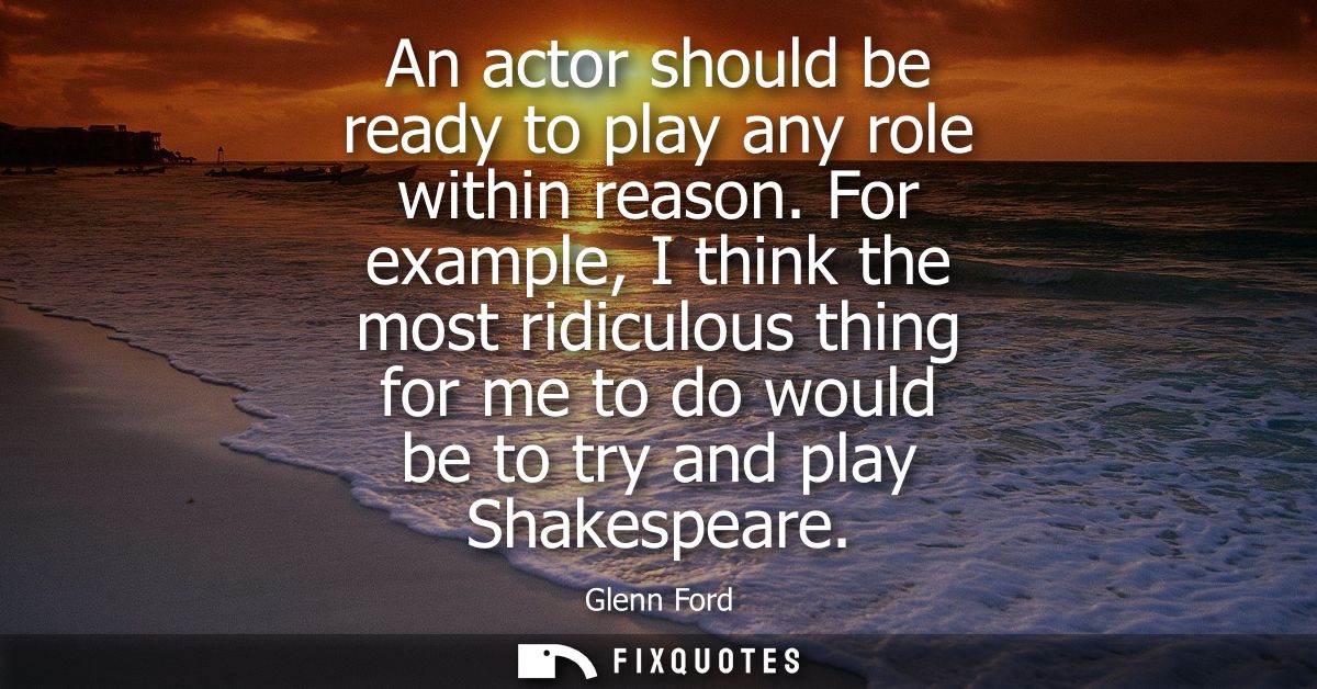 An actor should be ready to play any role within reason. For example, I think the most ridiculous thing for me to do wou