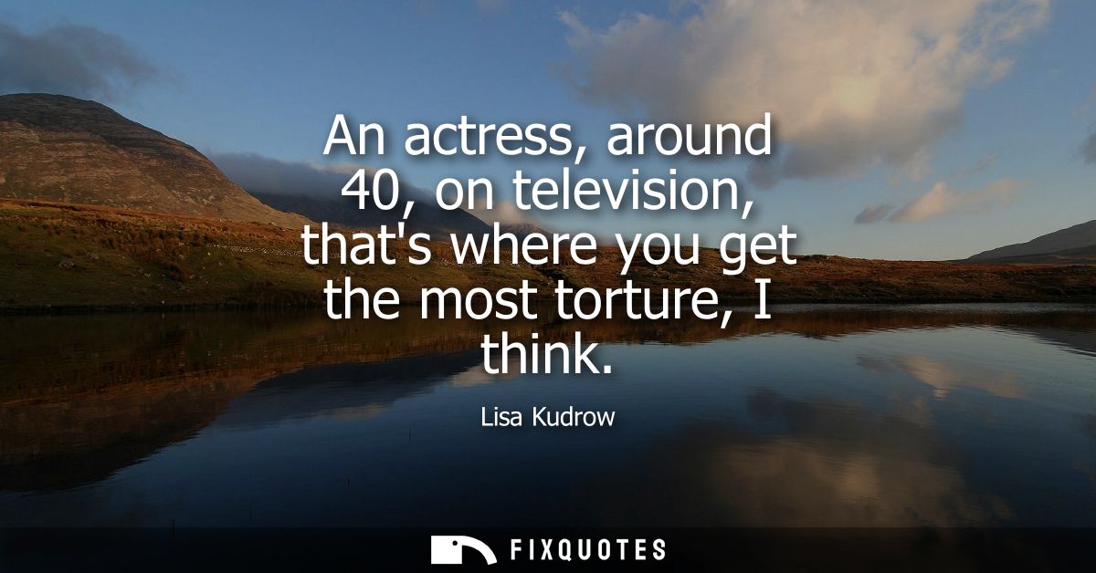 An actress, around 40, on television, thats where you get the most torture, I think