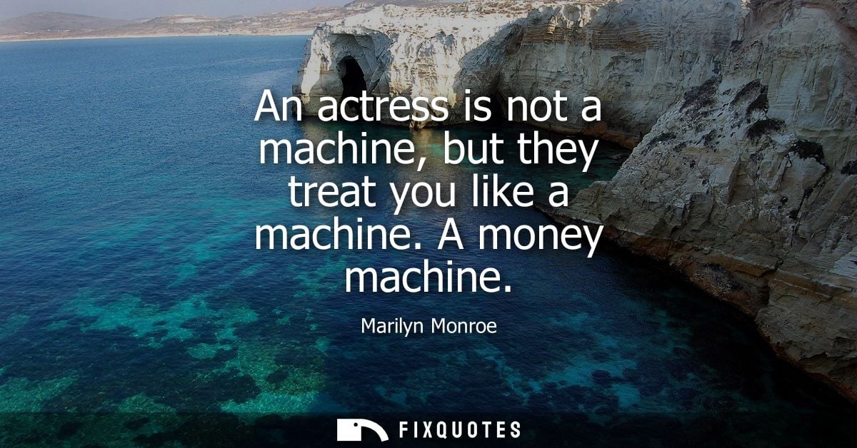 An actress is not a machine, but they treat you like a machine. A money machine