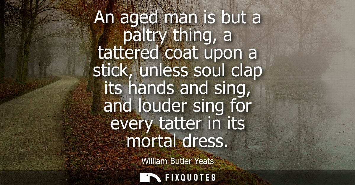 An aged man is but a paltry thing, a tattered coat upon a stick, unless soul clap its hands and sing, and louder sing fo