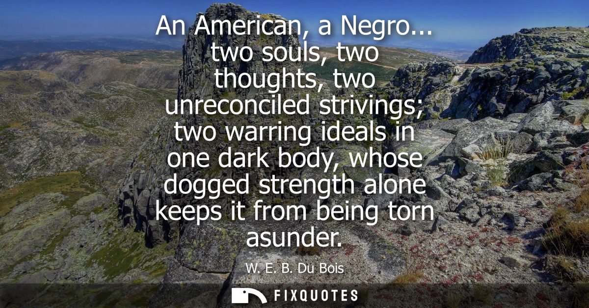 An American, a Negro... two souls, two thoughts, two unreconciled strivings two warring ideals in one dark body, whose d