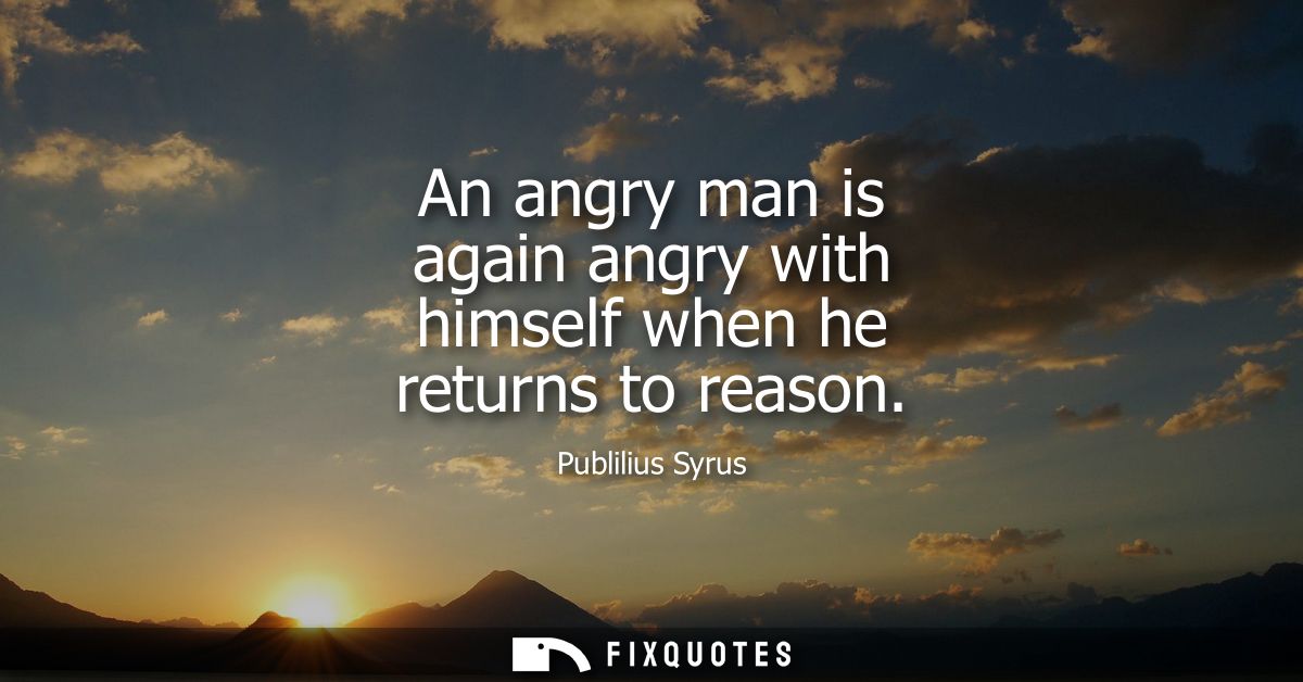 An angry man is again angry with himself when he returns to reason