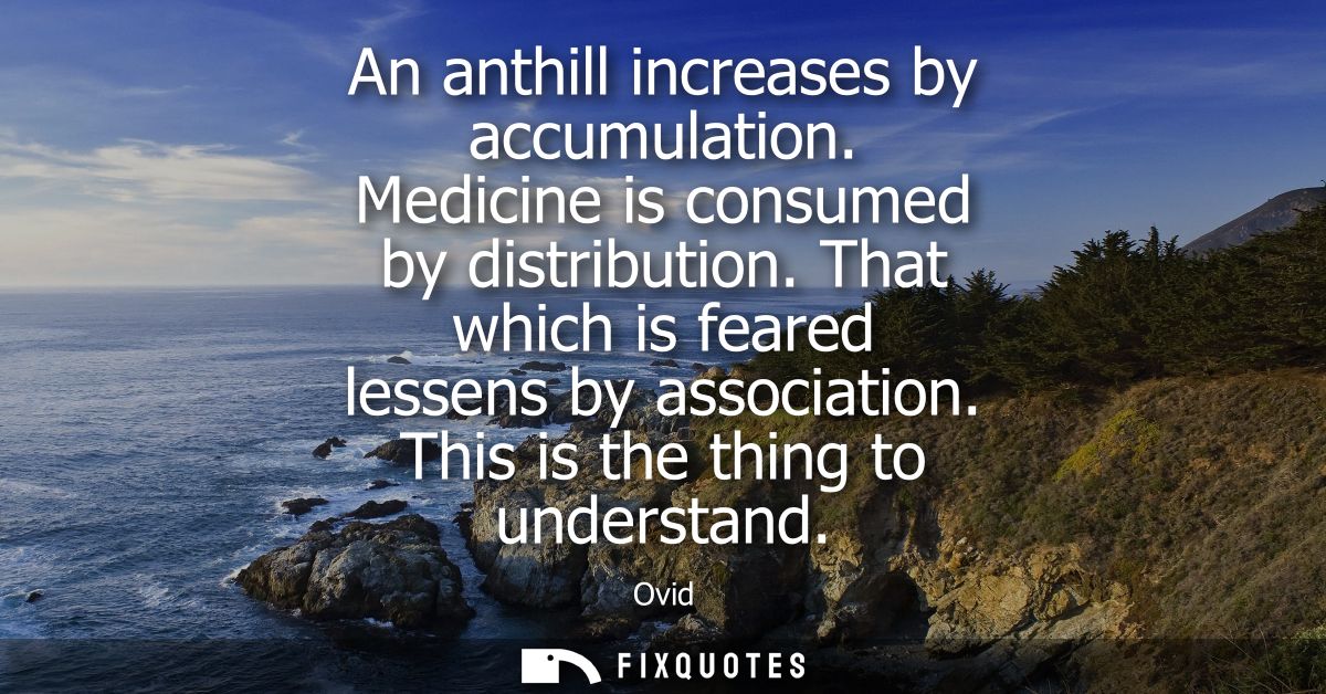 An anthill increases by accumulation. Medicine is consumed by distribution. That which is feared lessens by association.