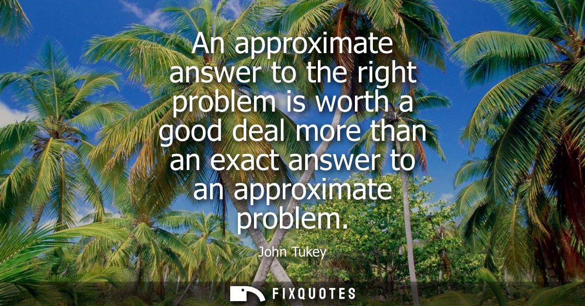 An approximate answer to the right problem is worth a good deal more than an exact answer to an approximate problem