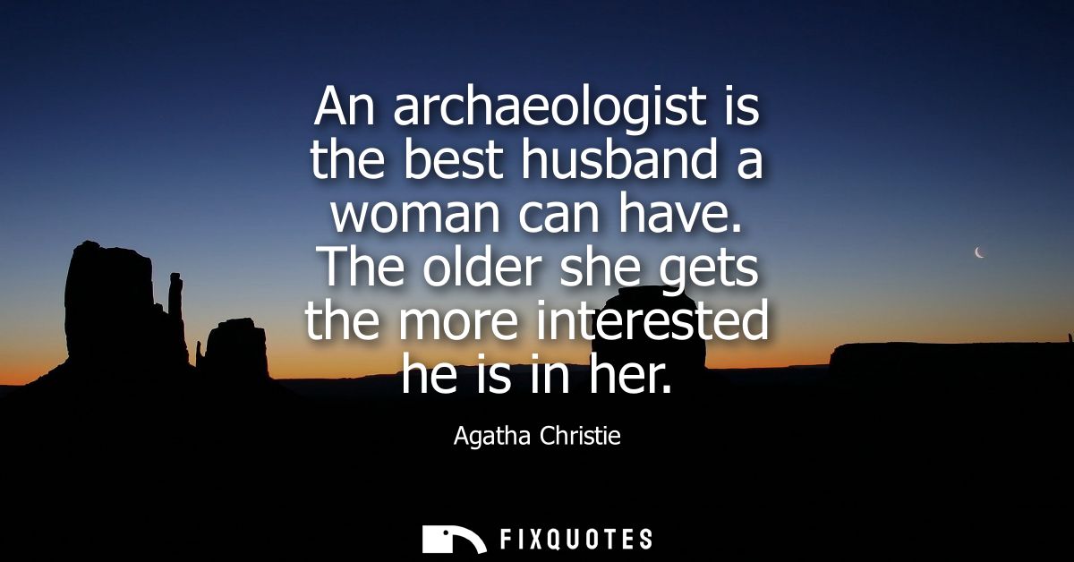 An archaeologist is the best husband a woman can have. The older she gets the more interested he is in her