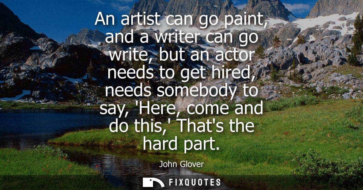 An artist can go paint, and a writer can go write, but an actor needs to get hired, needs somebody to say, Here, come an