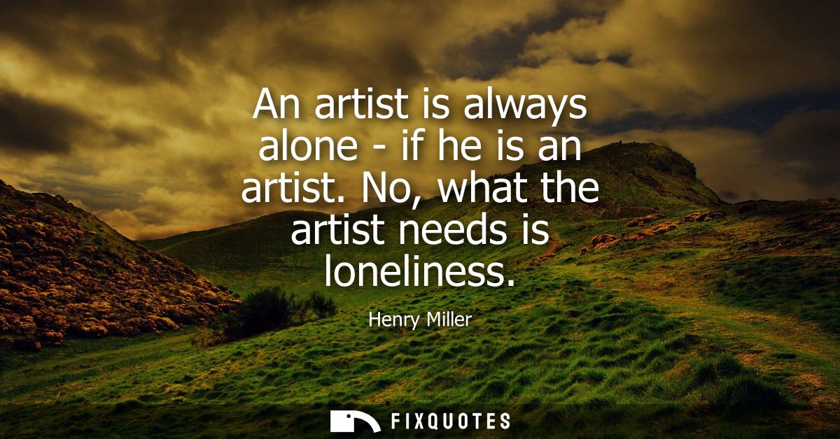 An artist is always alone - if he is an artist. No, what the artist needs is loneliness