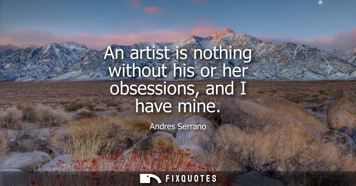 An artist is nothing without his or her obsessions, and I have mine