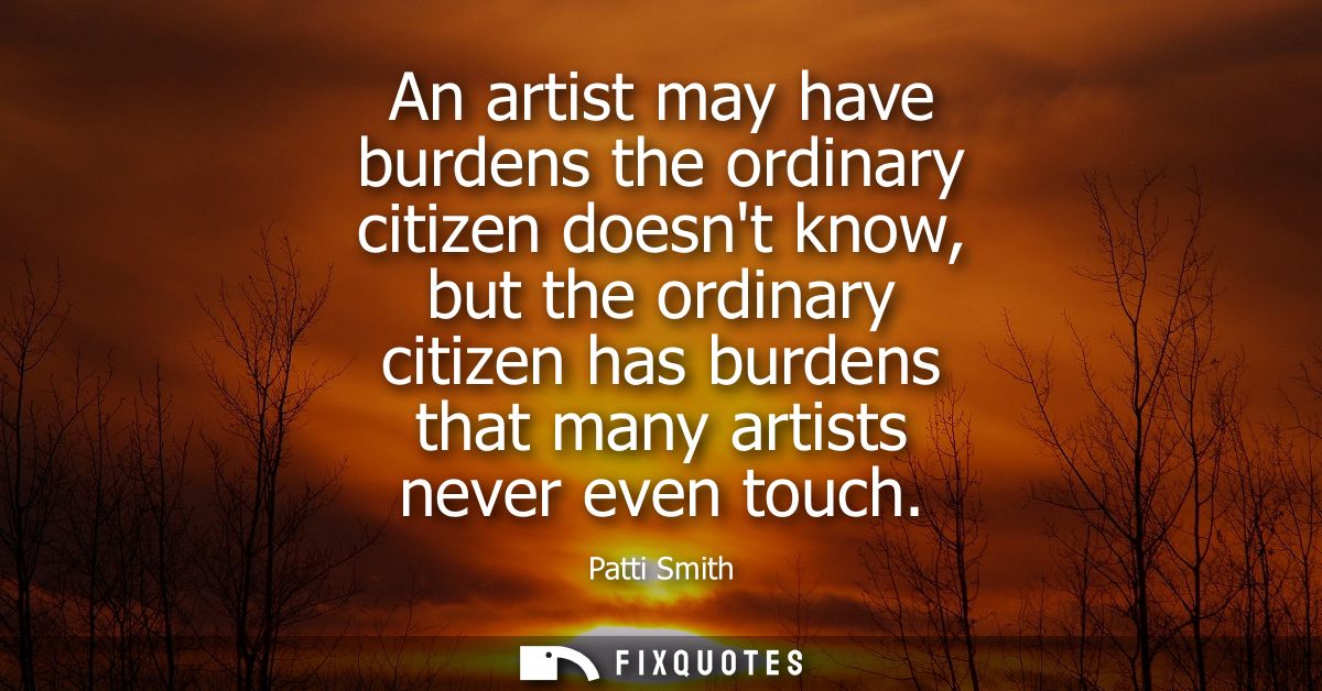 An artist may have burdens the ordinary citizen doesnt know, but the ordinary citizen has burdens that many artists neve