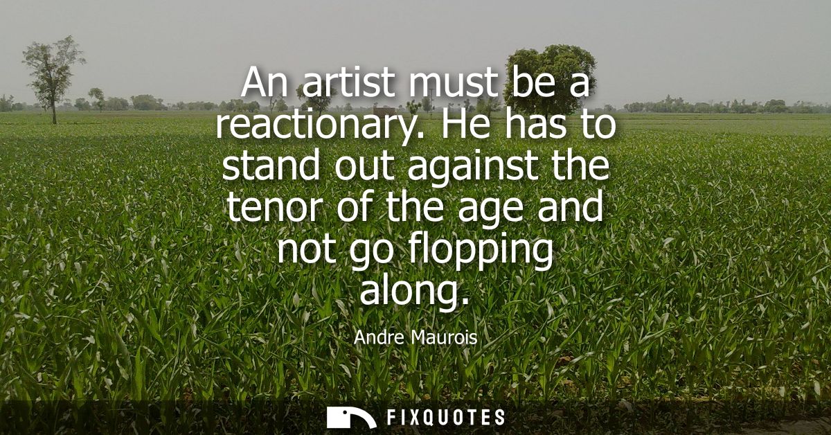 An artist must be a reactionary. He has to stand out against the tenor of the age and not go flopping along