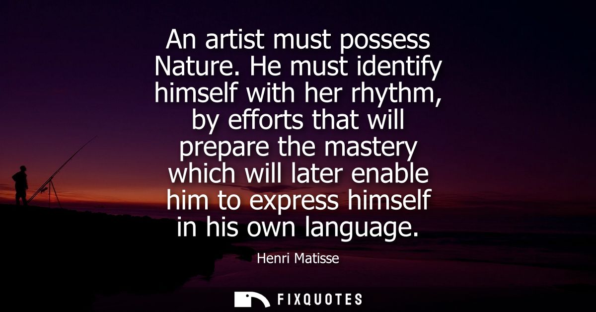 An artist must possess Nature. He must identify himself with her rhythm, by efforts that will prepare the mastery which 