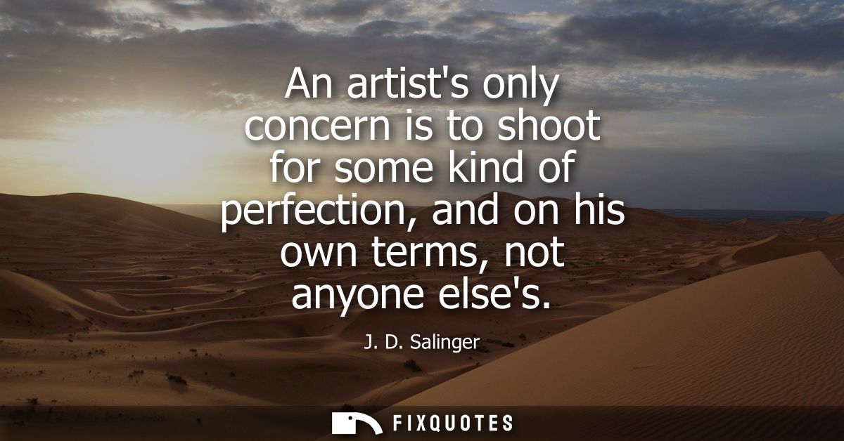 An artists only concern is to shoot for some kind of perfection, and on his own terms, not anyone elses