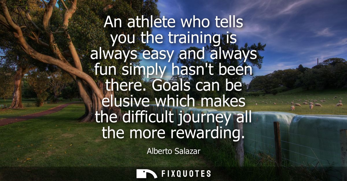 An athlete who tells you the training is always easy and always fun simply hasnt been there. Goals can be elusive which 
