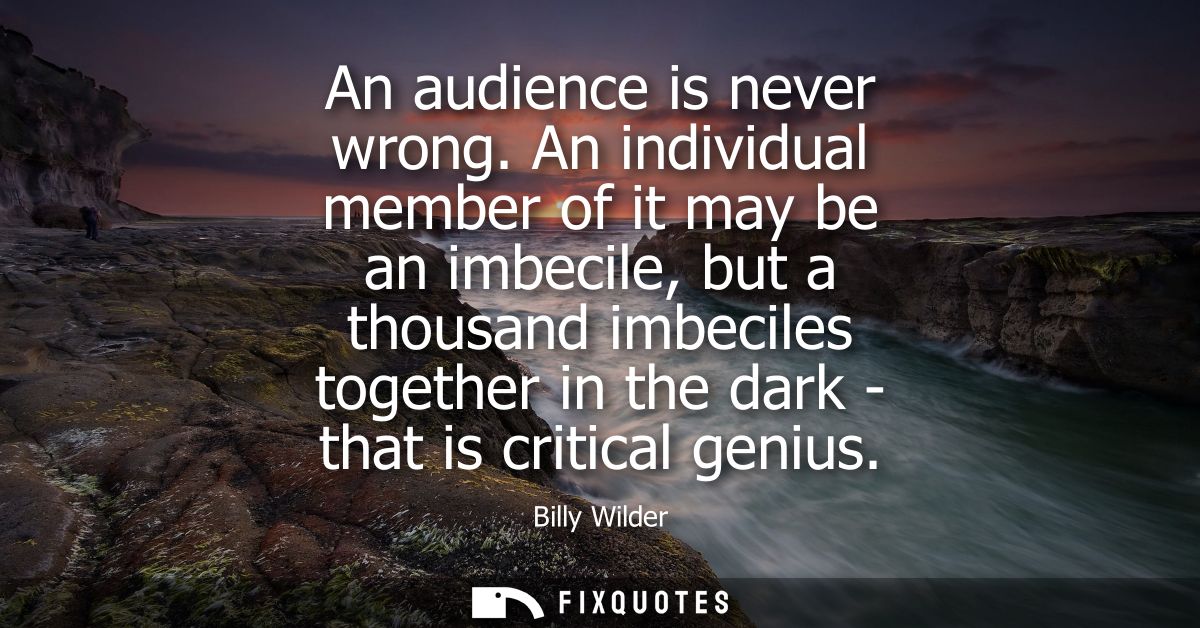 An audience is never wrong. An individual member of it may be an imbecile, but a thousand imbeciles together in the dark