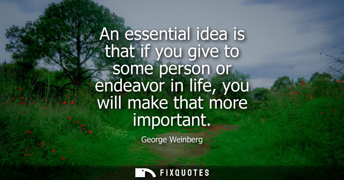 An essential idea is that if you give to some person or endeavor in life, you will make that more important