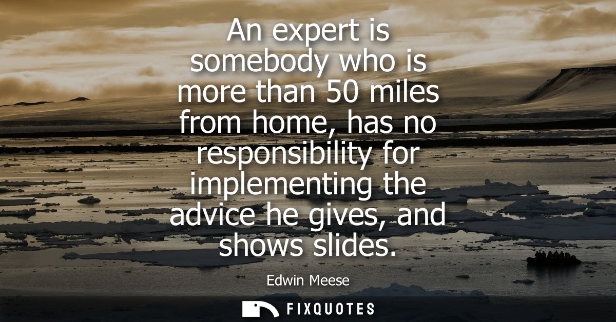 An expert is somebody who is more than 50 miles from home, has no responsibility for implementing the advice he gives, a