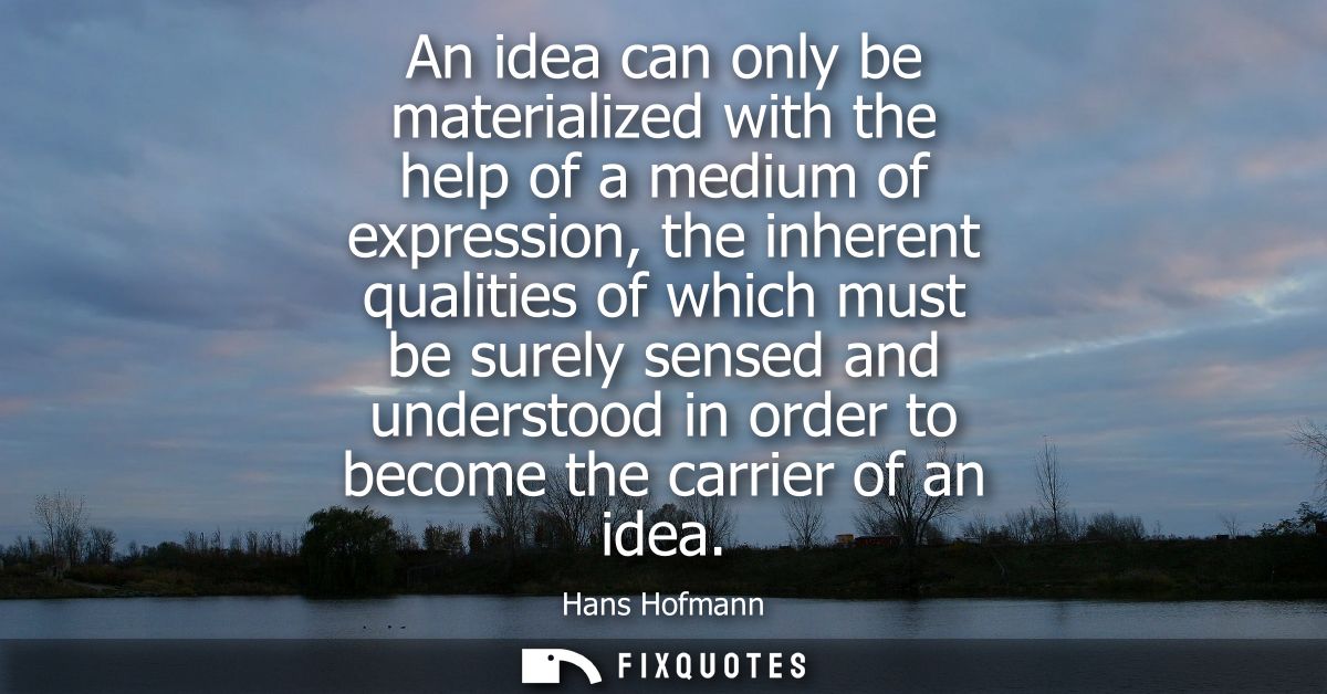 An idea can only be materialized with the help of a medium of expression, the inherent qualities of which must be surely