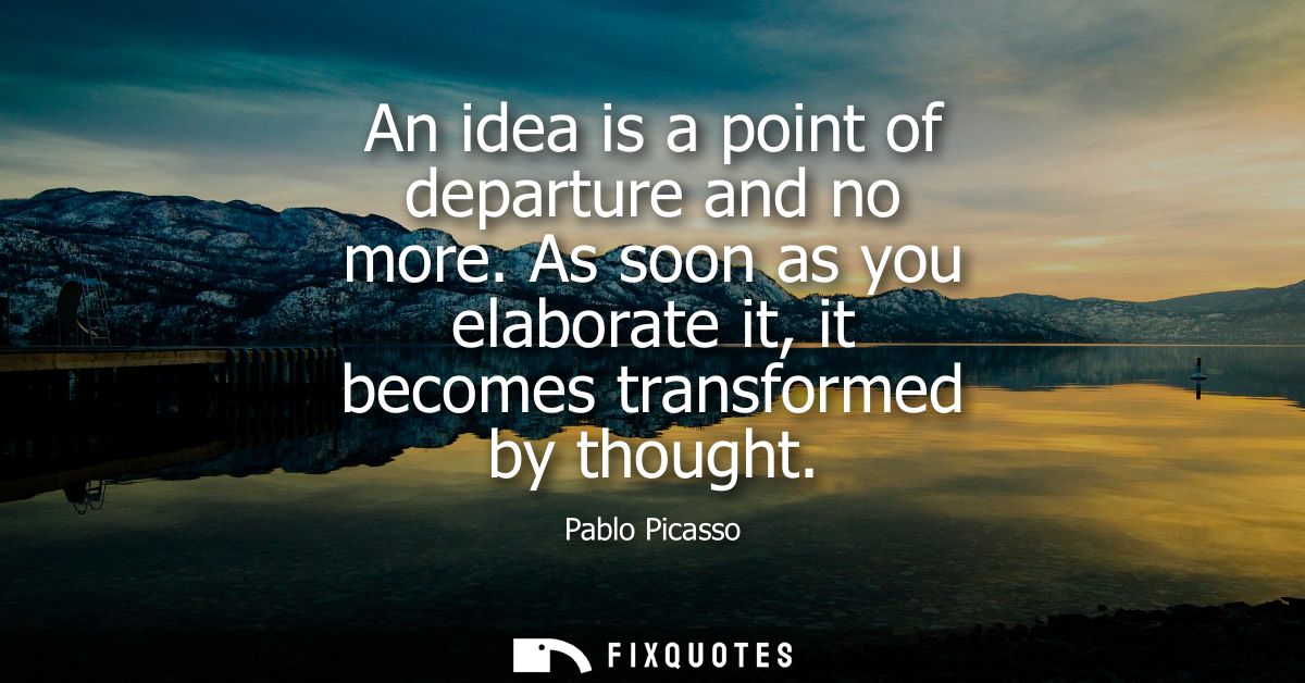 An idea is a point of departure and no more. As soon as you elaborate it, it becomes transformed by thought