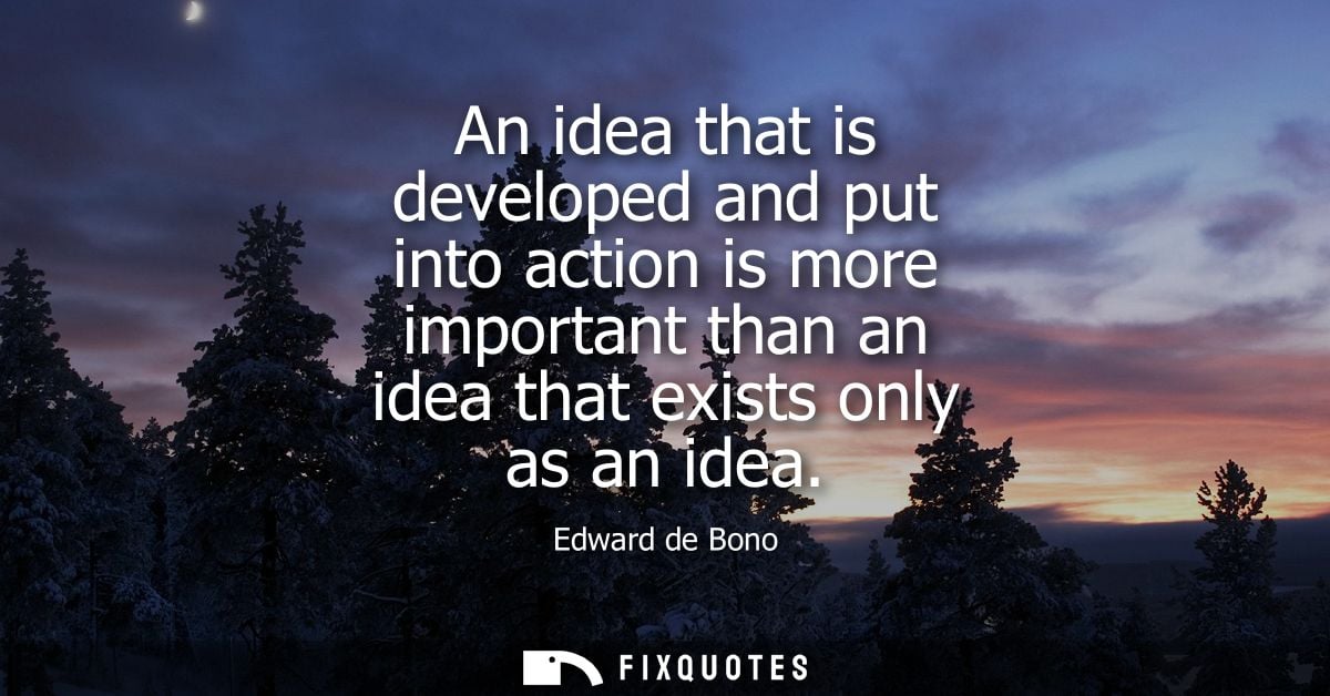 An idea that is developed and put into action is more important than an idea that exists only as an idea