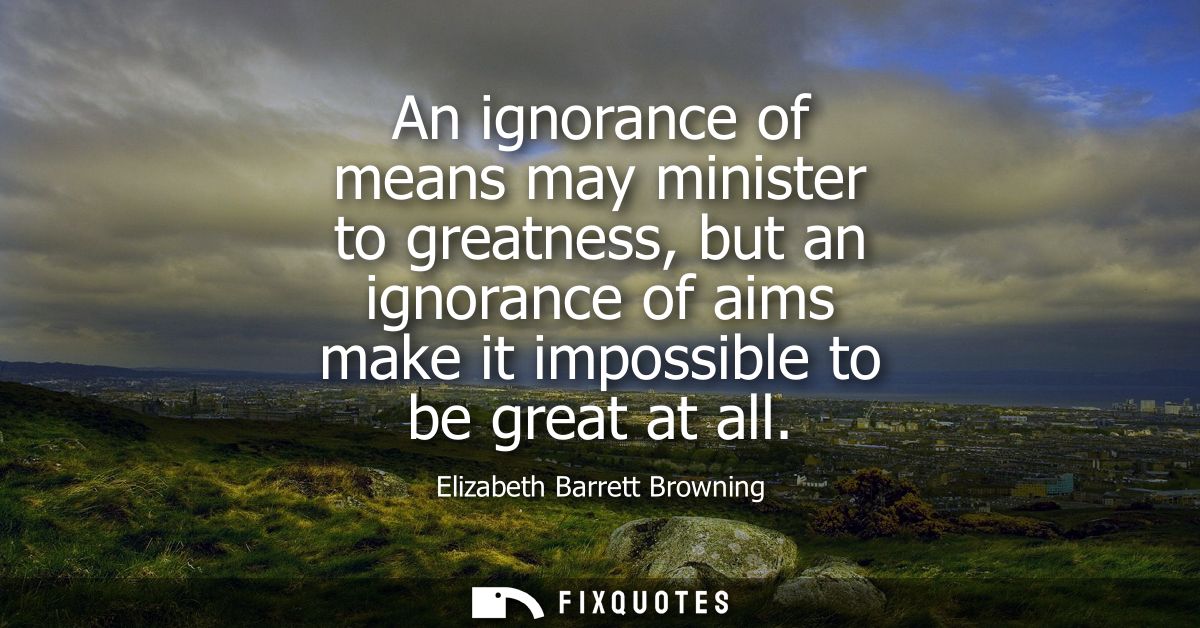 An ignorance of means may minister to greatness, but an ignorance of aims make it impossible to be great at all