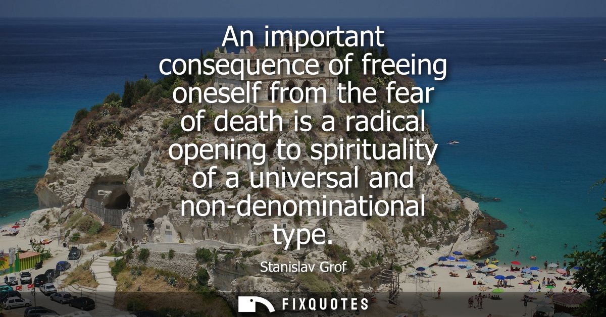 An important consequence of freeing oneself from the fear of death is a radical opening to spirituality of a universal a