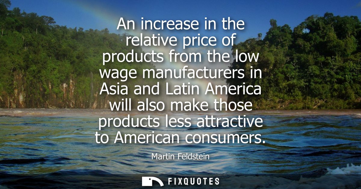 An increase in the relative price of products from the low wage manufacturers in Asia and Latin America will also make t