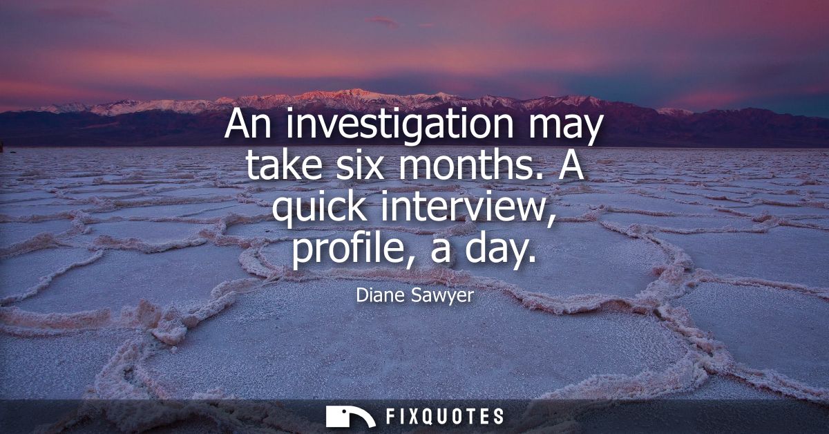 An investigation may take six months. A quick interview, profile, a day