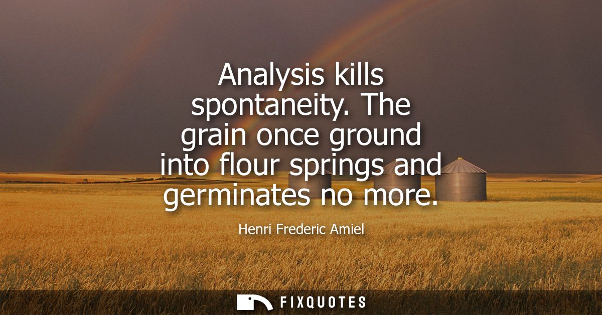 Analysis kills spontaneity. The grain once ground into flour springs and germinates no more