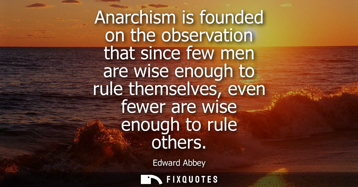 Anarchism is founded on the observation that since few men are wise enough to rule themselves, even fewer are wise enoug