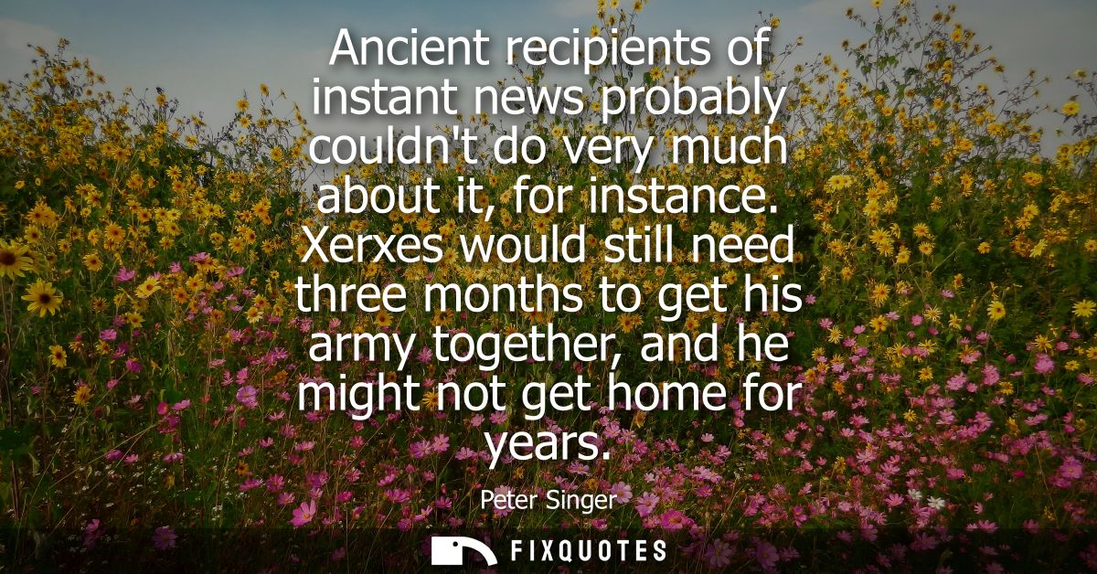 Ancient recipients of instant news probably couldnt do very much about it, for instance. Xerxes would still need three m