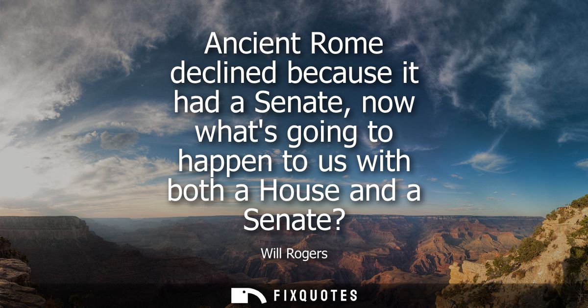 Ancient Rome declined because it had a Senate, now whats going to happen to us with both a House and a Senate?