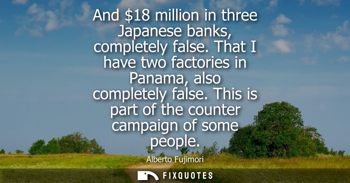 And 18 million in three Japanese banks, completely false. That I have two factories in Panama, also completely false.