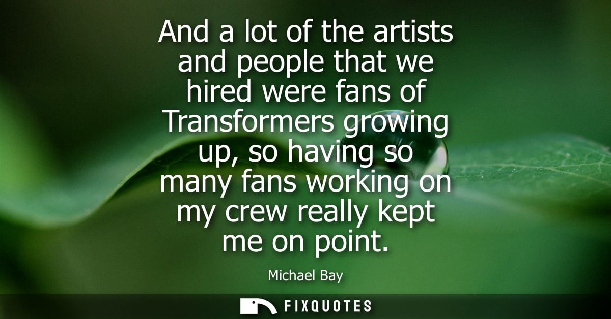 And a lot of the artists and people that we hired were fans of Transformers growing up, so having so many fans working o
