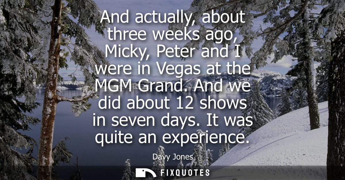 And actually, about three weeks ago, Micky, Peter and I were in Vegas at the MGM Grand. And we did about 12 shows in sev