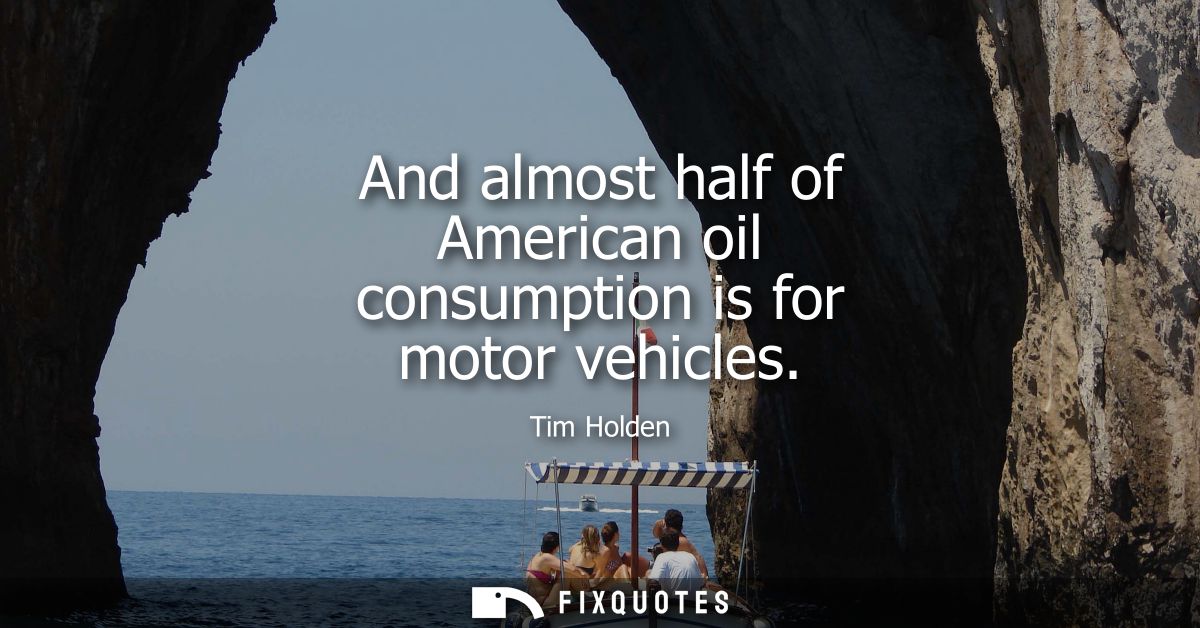 And almost half of American oil consumption is for motor vehicles